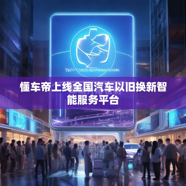 懂车帝上线全国汽车以旧换新智能服务平台