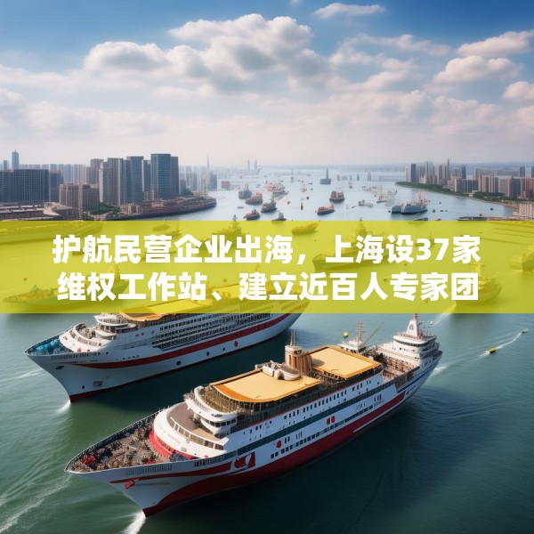 护航民营企业出海，上海设37家维权工作站、建立近百人专家团队