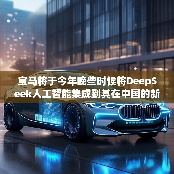 宝马将于今年晚些时候将DeepSeek人工智能集成到其在中国的新车中
