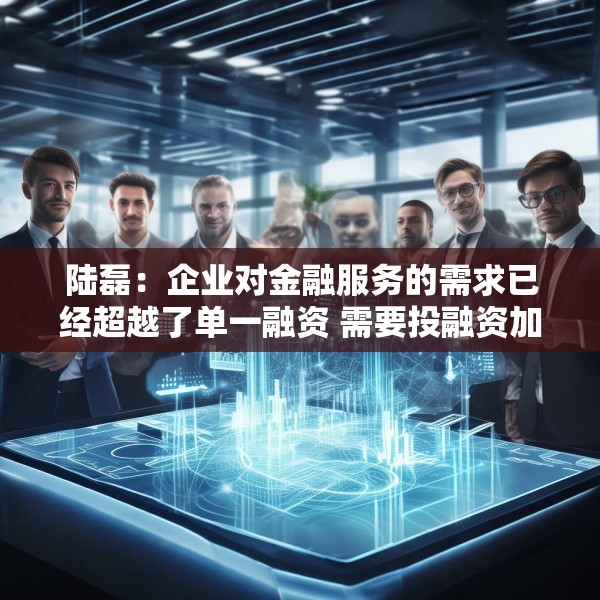 陆磊：企业对金融服务的需求已经超越了单一融资 需要投融资加风险管理咨询的一体化金融解决方案