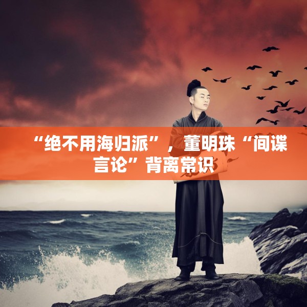 “绝不用海归派”，董明珠“间谍言论”背离常识