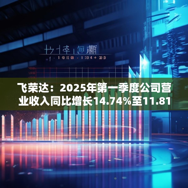 飞荣达：2025年第一季度公司营业收入同比增长14.74%至11.81亿元