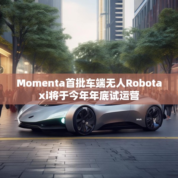 Momenta首批车端无人Robotaxi将于今年年底试运营