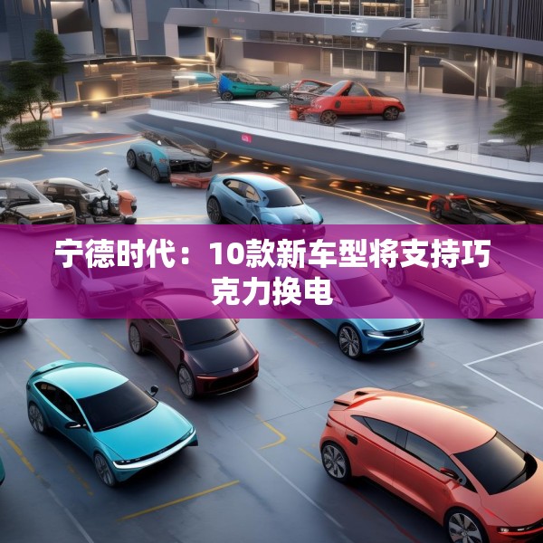 宁德时代：10款新车型将支持巧克力换电