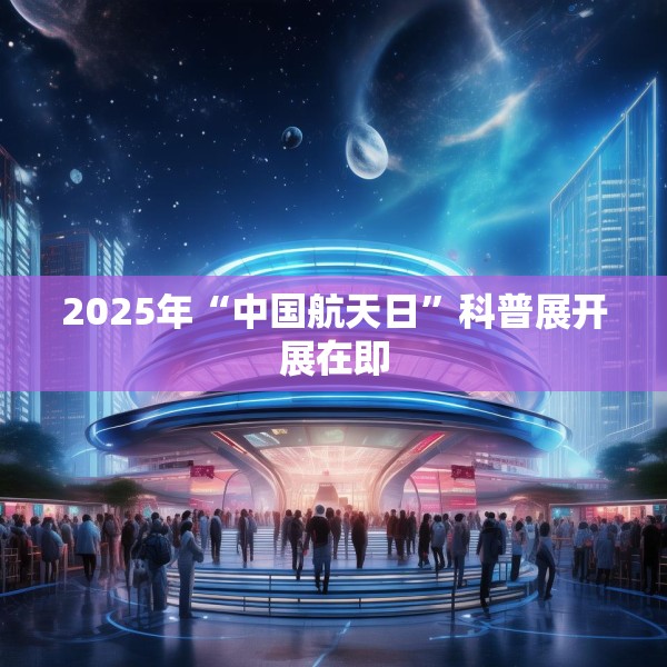 2025年“中国航天日”科普展开展在即