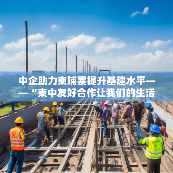 中企助力柬埔寨提升基建水平——“柬中友好合作让我们的生活不断改善”