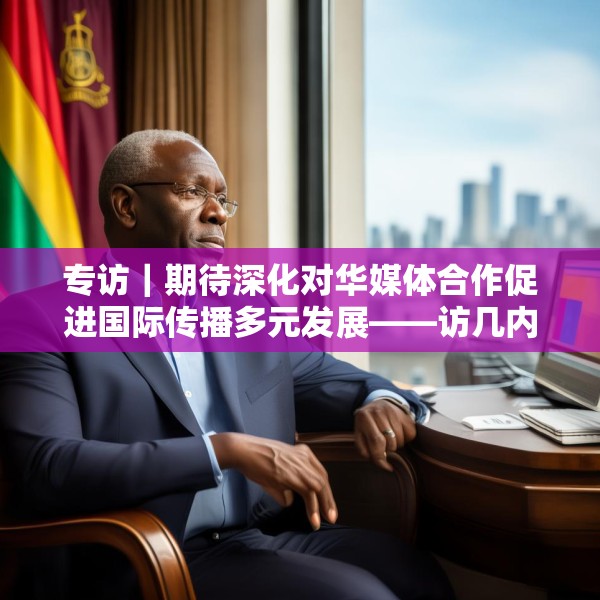 专访｜期待深化对华媒体合作促进国际传播多元发展——访几内亚比绍社会通讯部部长迪亚斯
