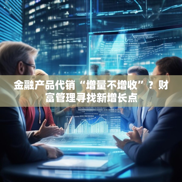 金融产品代销“增量不增收”？财富管理寻找新增长点