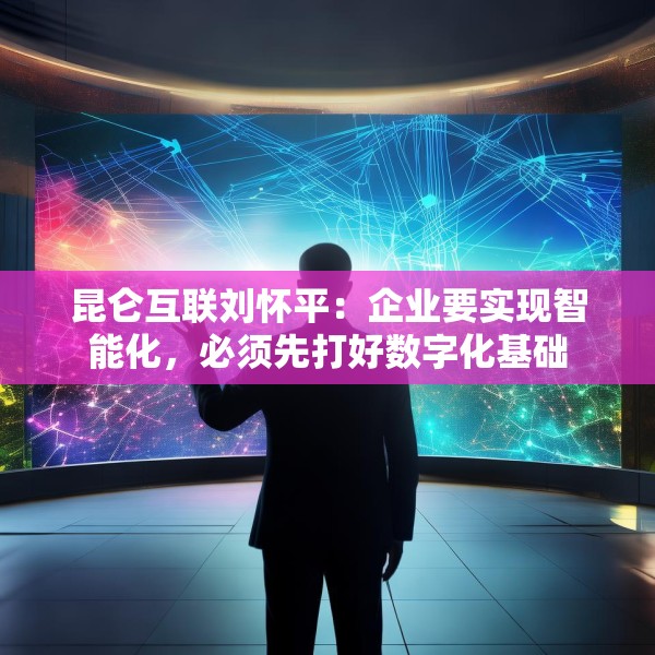 昆仑互联刘怀平：企业要实现智能化，必须先打好数字化基础