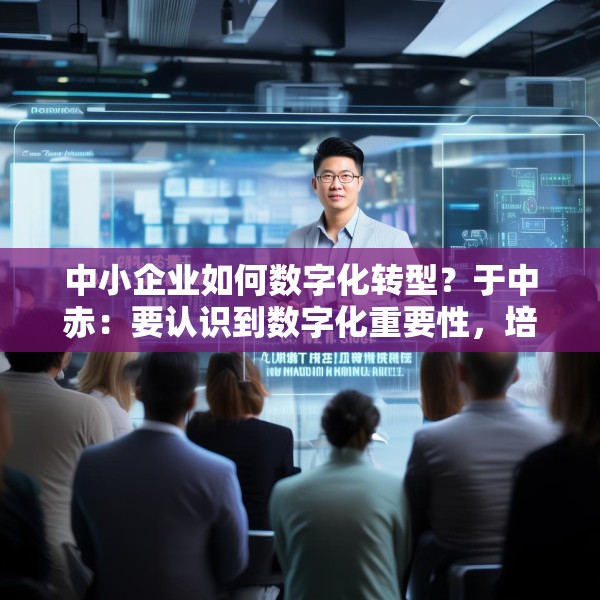中小企业如何数字化转型？于中赤：要认识到数字化重要性，培养自身人才