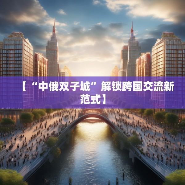 【“中俄双子城”解锁跨国交流新范式】