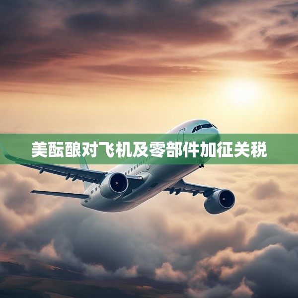 美酝酿对飞机及零部件加征关税