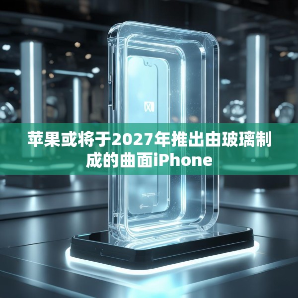 苹果或将于2027年推出由玻璃制成的曲面iPhone