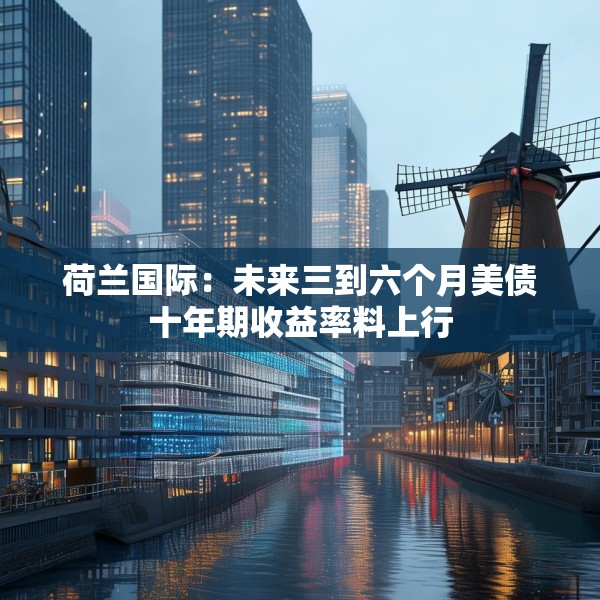 荷兰国际：未来三到六个月美债十年期收益率料上行