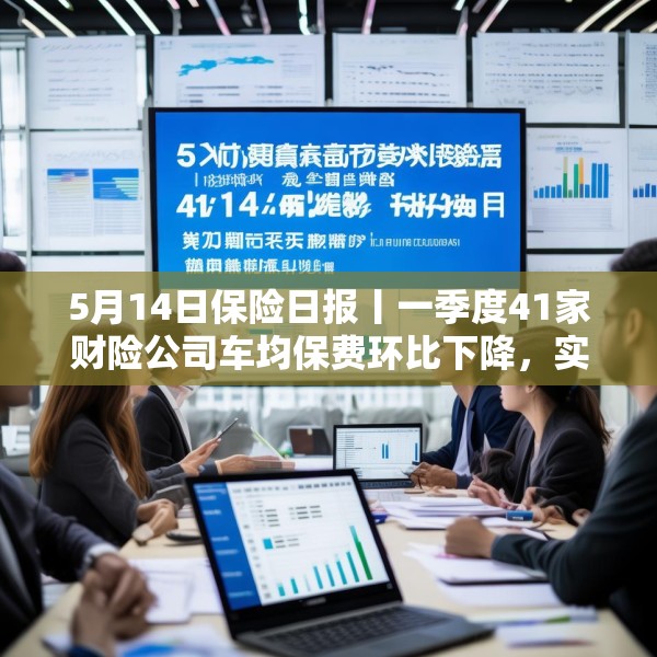 5月14日保险日报丨一季度41家财险公司车均保费环比下降，实探分红险市场，机构火力全开客户持观望态度