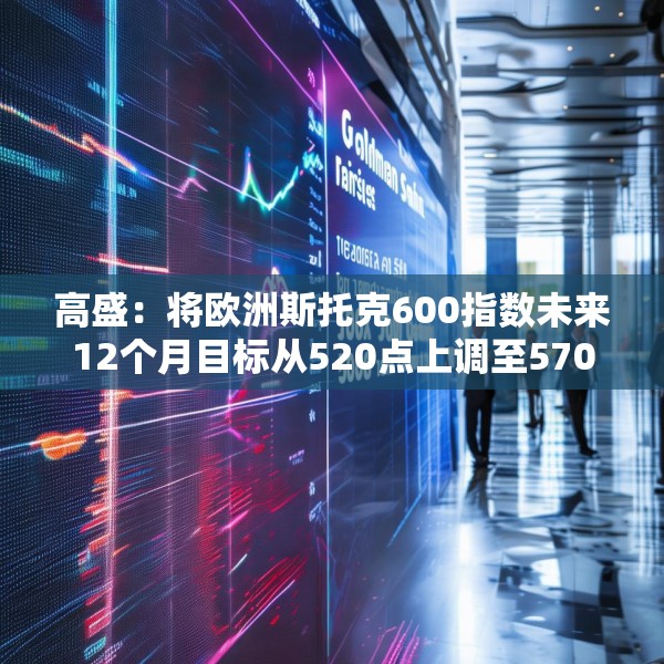 高盛：将欧洲斯托克600指数未来12个月目标从520点上调至570点