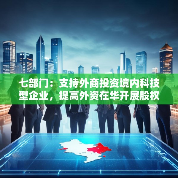 七部门：支持外商投资境内科技型企业，提高外资在华开展股权投资、创业投资便利性
