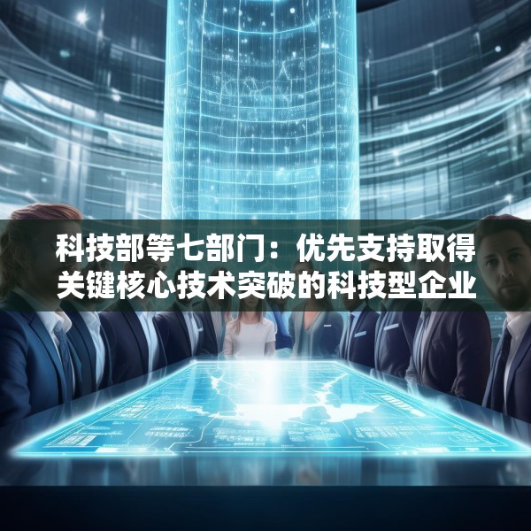 科技部等七部门：优先支持取得关键核心技术突破的科技型企业上市融资