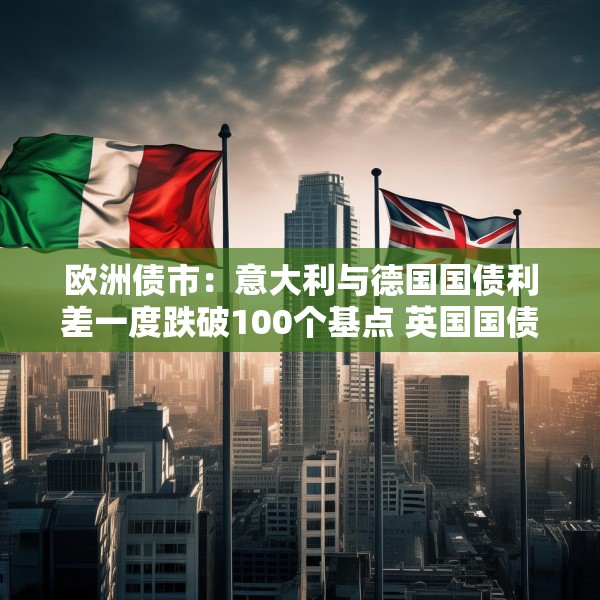 欧洲债市：意大利与德国国债利差一度跌破100个基点 英国国债表现落后