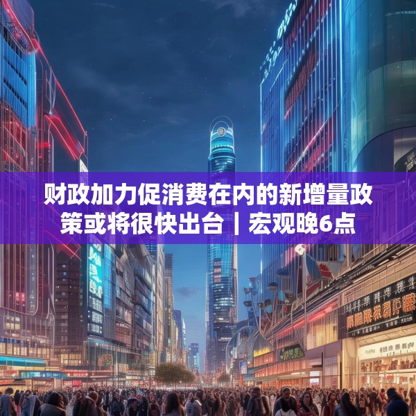财政加力促消费在内的新增量政策或将很快出台｜宏观晚6点