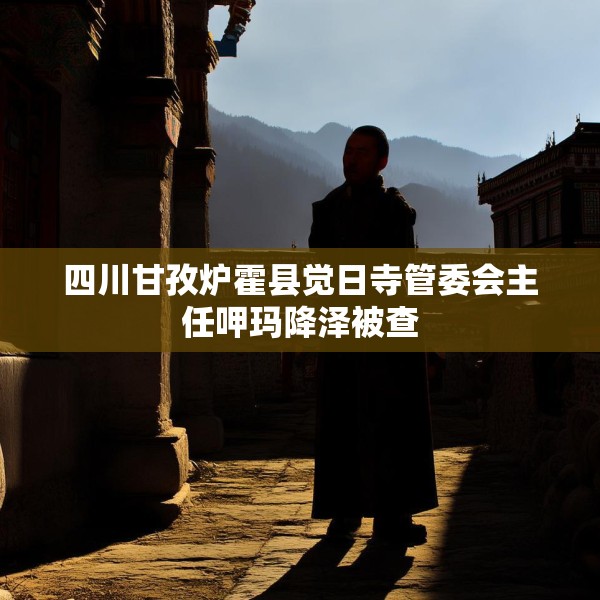 四川甘孜炉霍县觉日寺管委会主任呷玛降泽被查
