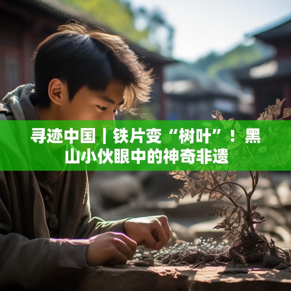 寻迹中国｜铁片变“树叶”！黑山小伙眼中的神奇非遗