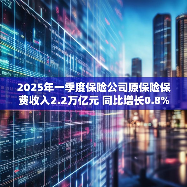 2025年一季度保险公司原保险保费收入2.2万亿元 同比增长0.8%
