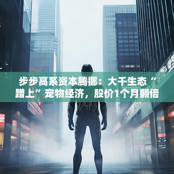 步步高系资本腾挪：大千生态“蹭上”宠物经济，股价1个月翻倍背后的借壳疑云