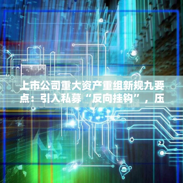 上市公司重大资产重组新规九要点：引入私募“反向挂钩”，压缩审核流程