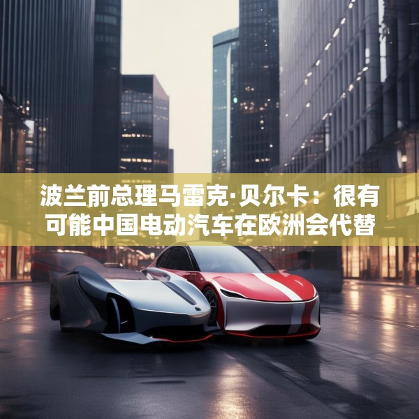 波兰前总理马雷克·贝尔卡：很有可能中国电动汽车在欧洲会代替特斯拉