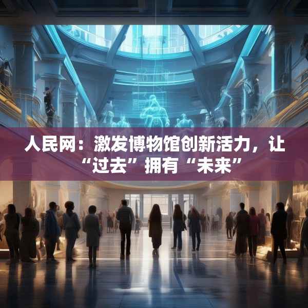 人民网：激发博物馆创新活力，让“过去”拥有“未来”