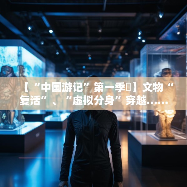 【“中国游记”第一季㉙】文物“复活”、“虚拟分身”穿越……让老外看呆的中国博物馆藏着多少“黑科技”？