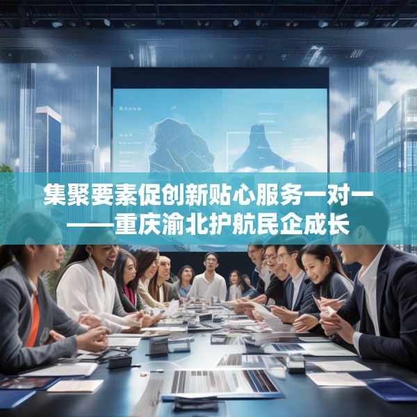 集聚要素促创新贴心服务一对一——重庆渝北护航民企成长