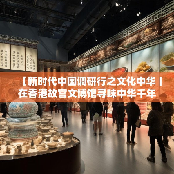 【新时代中国调研行之文化中华丨在香港故宫文博馆寻味中华千年食韵】