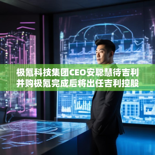 极氪科技集团CEO安聪慧待吉利并购极氪完成后将出任吉利控股集团CEO
