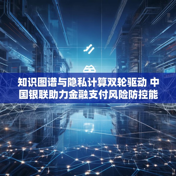 知识图谱与隐私计算双轮驱动 中国银联助力金融支付风险防控能力升级