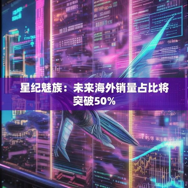 星纪魅族：未来海外销量占比将突破50%