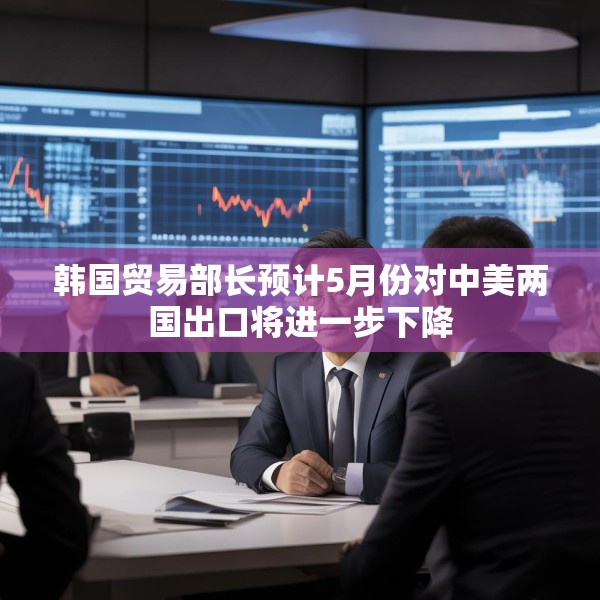 韩国贸易部长预计5月份对中美两国出口将进一步下降