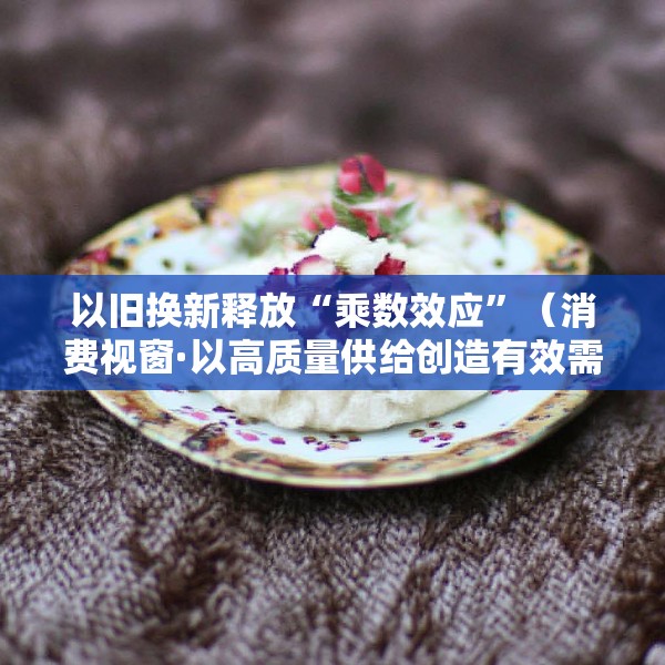以旧换新释放“乘数效应”（消费视窗·以高质量供给创造有效需求）