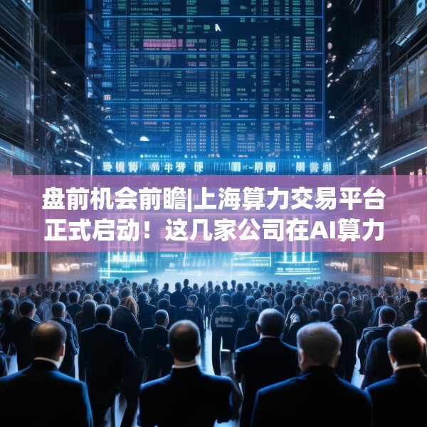 盘前机会前瞻|上海算力交易平台正式启动！这几家公司在AI算力和智算建设领域具有领先优势（附概念股）