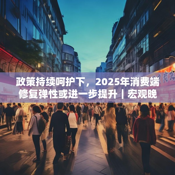 政策持续呵护下，2025年消费端修复弹性或进一步提升｜宏观晚6点