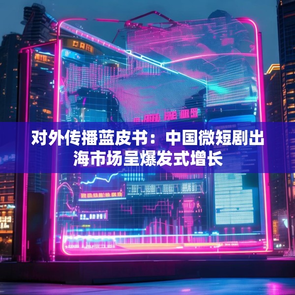对外传播蓝皮书：中国微短剧出海市场呈爆发式增长