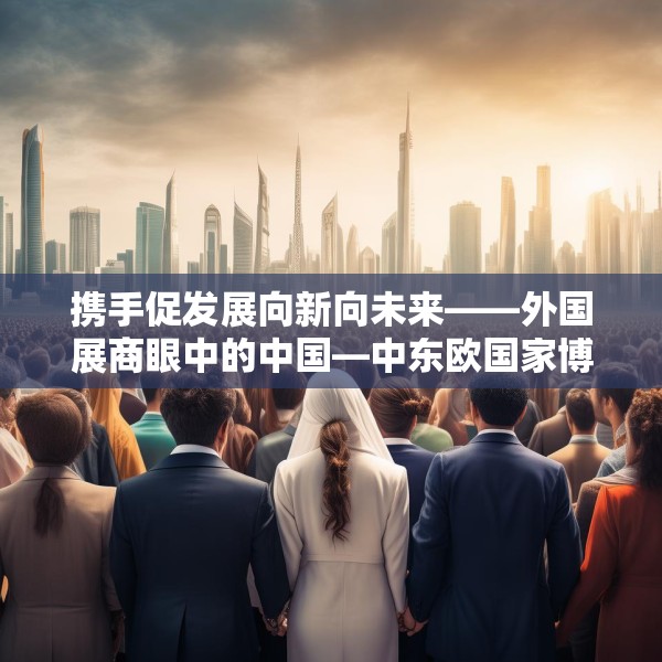 携手促发展向新向未来——外国展商眼中的中国—中东欧国家博览会