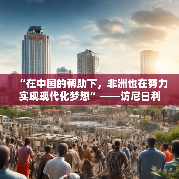 “在中国的帮助下，非洲也在努力实现现代化梦想”——访尼日利亚尼中全面战略伙伴关系总干事特格贝
