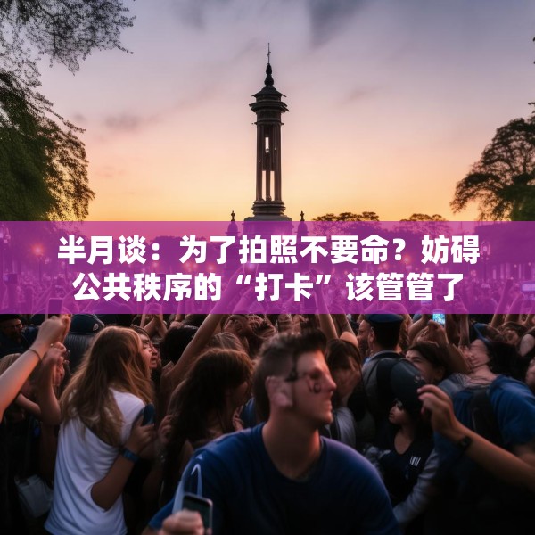半月谈：为了拍照不要命？妨碍公共秩序的“打卡”该管管了