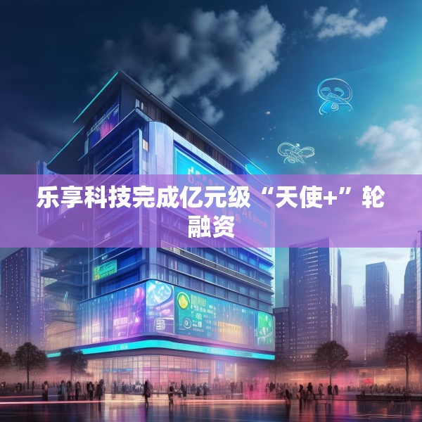 乐享科技完成亿元级“天使+”轮融资