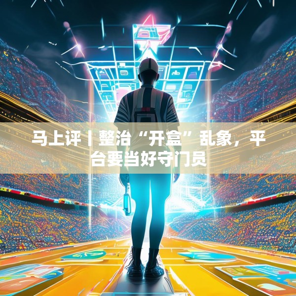 马上评丨整治“开盒”乱象，平台要当好守门员