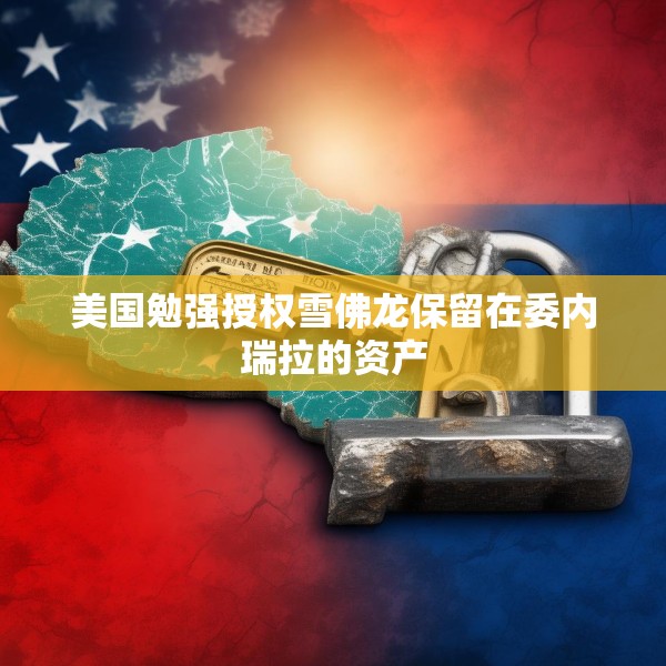 美国勉强授权雪佛龙保留在委内瑞拉的资产