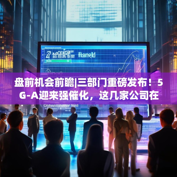 盘前机会前瞻|三部门重磅发布！5G-A迎来强催化，这几家公司在该领域具有先发优势值得关注（附概念股）