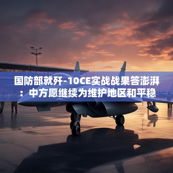 国防部就歼-10CE实战战果答澎湃：中方愿继续为维护地区和平稳定发挥建设性作用